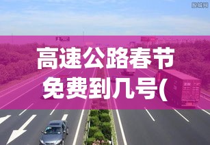 高速公路春节免费到几号(高速公路春节免费的时间)