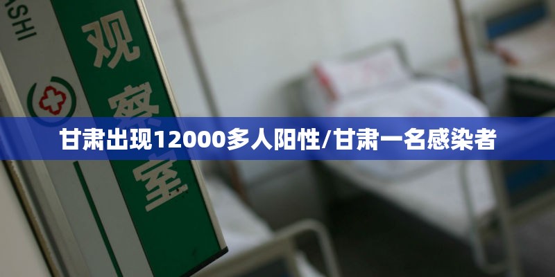 甘肃出现12000多人阳性/甘肃一名感染者