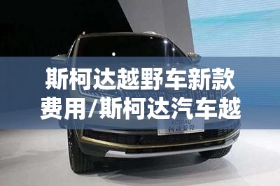 斯柯达越野车新款费用/斯柯达汽车越野报价 斯柯达越野车新款费用/斯柯达汽车越野报价