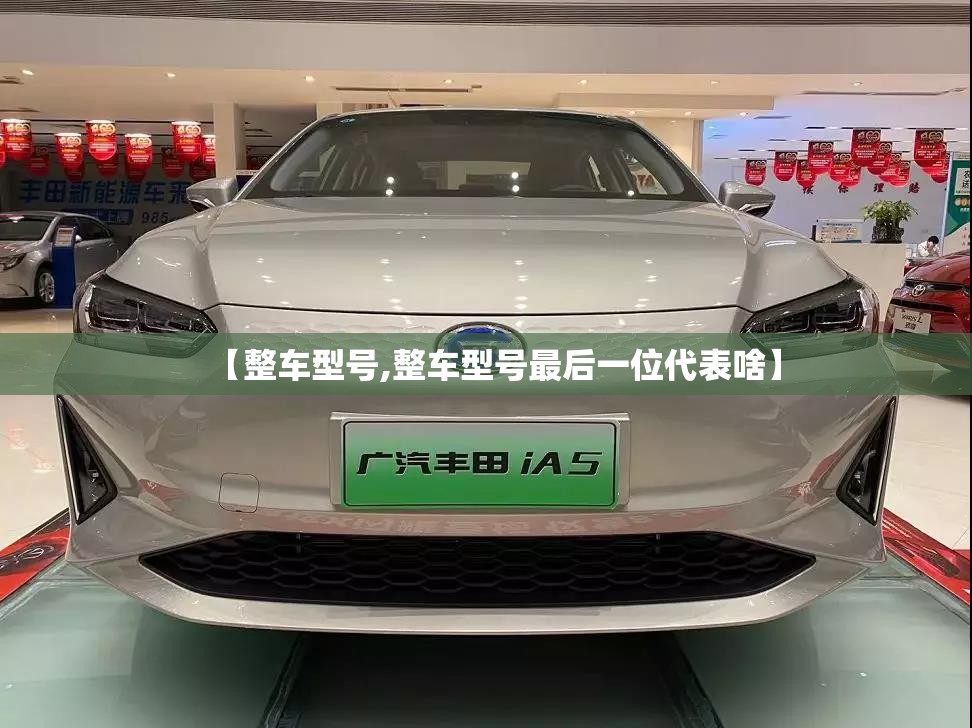 【整车型号,整车型号最后一位代表啥】 【整车型号,整车型号最后一位代表啥】