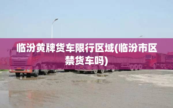 临汾黄牌货车限行区域(临汾市区禁货车吗)