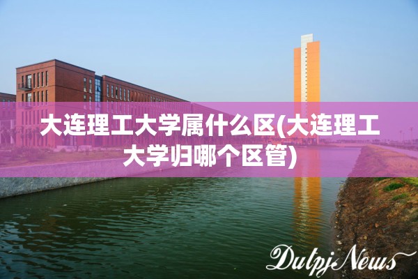 大连理工大学属什么区(大连理工大学归哪个区管)