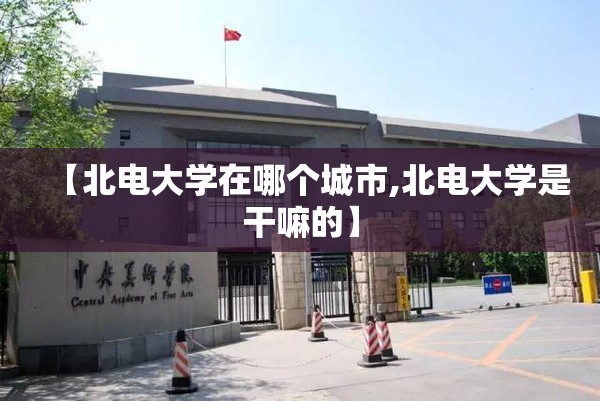 【北电大学在哪个城市,北电大学是干嘛的】 【北电大学在哪个城市,北电大学是干嘛的】