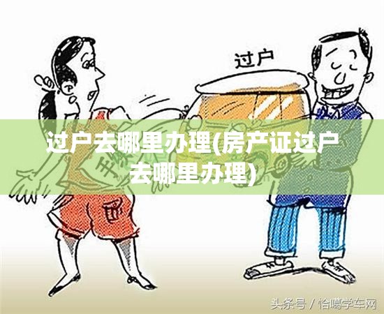 过户去哪里办理(房产证过户去哪里办理) 过户去哪里办理(房产证过户去哪里办理)