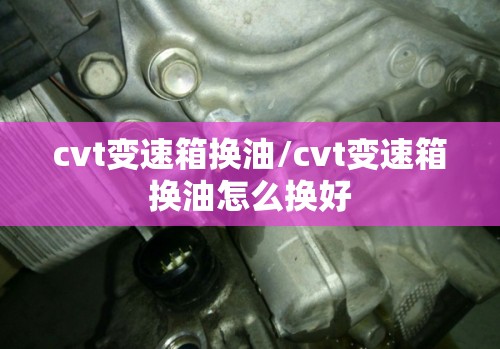 cvt变速箱换油/cvt变速箱换油怎么换好 cvt变速箱换油/cvt变速箱换油怎么换好