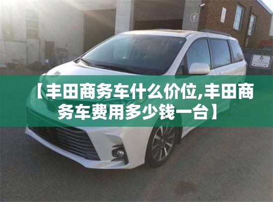 【丰田商务车什么价位,丰田商务车费用多少钱一台】 【丰田商务车什么价位,丰田商务车费用多少钱一台】