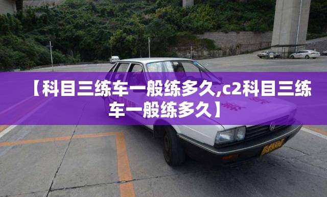 【科目三练车一般练多久,c2科目三练车一般练多久】 【科目三练车一般练多久,c2科目三练车一般练多久】
