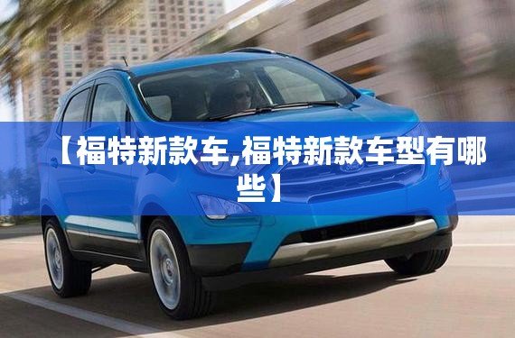 【福特新款车,福特新款车型有哪些】 【福特新款车,福特新款车型有哪些】