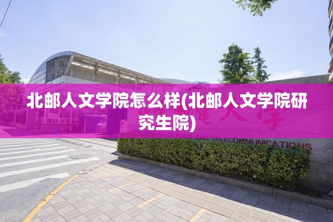 北邮人文学院怎么样(北邮人文学院研究生院)