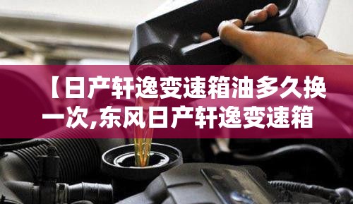 【日产轩逸变速箱油多久换一次,东风日产轩逸变速箱油多久换一次】 【日产轩逸变速箱油多久换一次,东风日产轩逸变速箱油多久换一次】