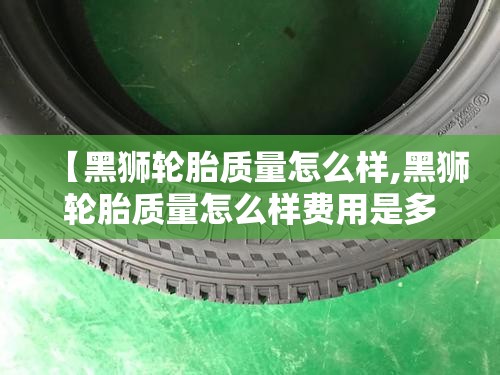 【黑狮轮胎质量怎么样,黑狮轮胎质量怎么样费用是多少】 【黑狮轮胎质量怎么样,黑狮轮胎质量怎么样费用是多少】