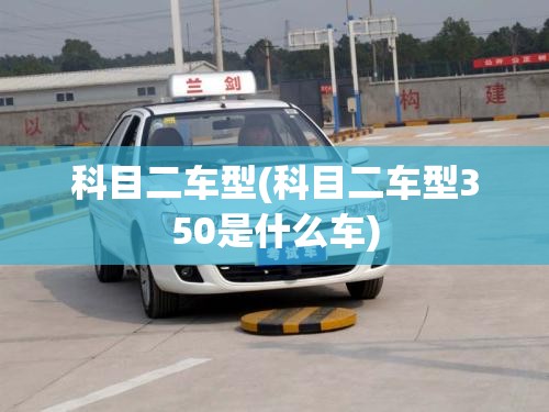 科目二车型(科目二车型350是什么车) 科目二车型(科目二车型350是什么车)