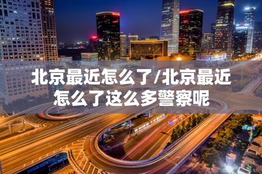 北京最近怎么了/北京最近怎么了这么多警察呢 北京最近怎么了/北京最近怎么了这么多警察呢