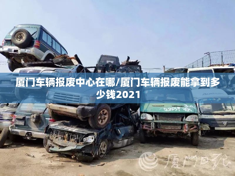 厦门车辆报废中心在哪/厦门车辆报废能拿到多少钱2021 厦门车辆报废中心在哪/厦门车辆报废能拿到多少钱2021