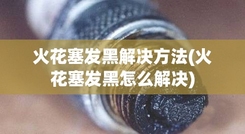 火花塞发黑解决方法(火花塞发黑怎么解决) 火花塞发黑解决方法(火花塞发黑怎么解决)