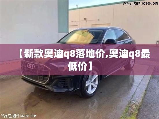 【新款奥迪q8落地价,奥迪q8最低价】 【新款奥迪q8落地价,奥迪q8最低价】