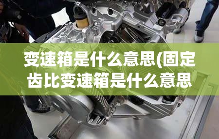变速箱是什么意思(固定齿比变速箱是什么意思) 变速箱是什么意思(固定齿比变速箱是什么意思)