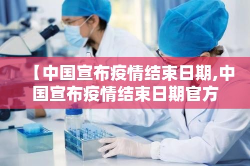 【中国宣布疫情结束日期,中国宣布疫情结束日期官方回应】
