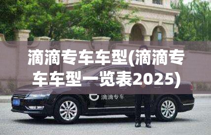 滴滴专车车型(滴滴专车车型一览表2025) 滴滴专车车型(滴滴专车车型一览表2025)