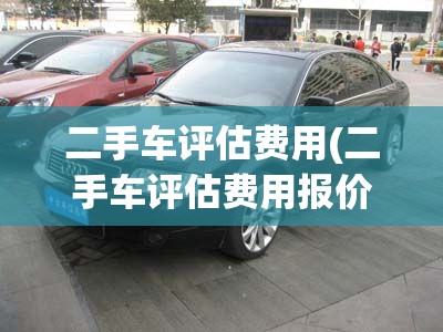 二手车评估费用(二手车评估费用报价) 二手车评估费用(二手车评估费用报价)