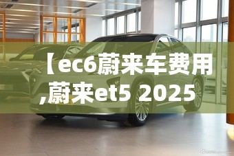 【ec6蔚来车费用,蔚来et5 2025款费用】 【ec6蔚来车费用,蔚来et5 2025款费用】