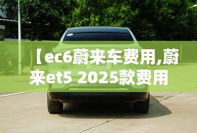 【ec6蔚来车费用,蔚来et5 2025款费用】 【ec6蔚来车费用,蔚来et5 2025款费用】