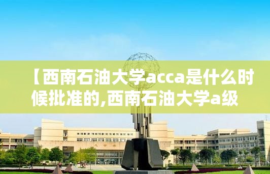 【西南石油大学acca是什么时候批准的,西南石油大学a级证书】