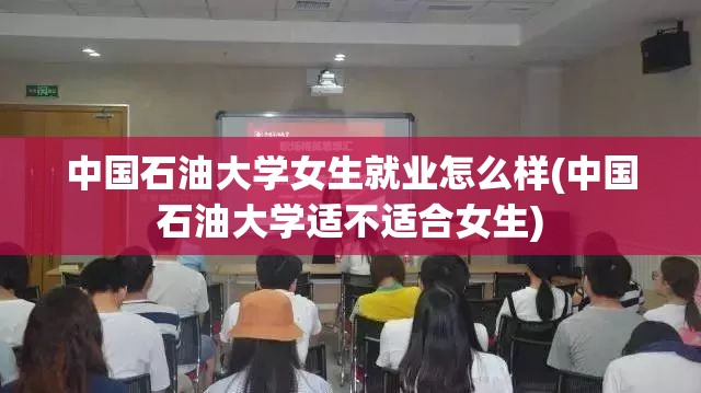 中国石油大学女生就业怎么样(中国石油大学适不适合女生)