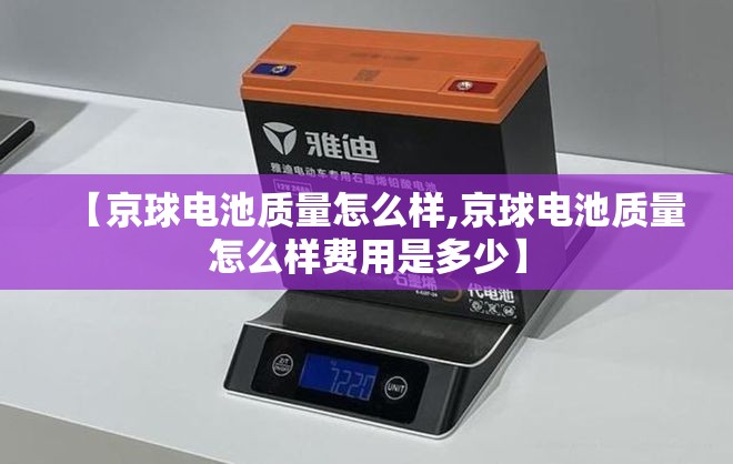 【京球电池质量怎么样,京球电池质量怎么样费用是多少】 【京球电池质量怎么样,京球电池质量怎么样费用是多少】