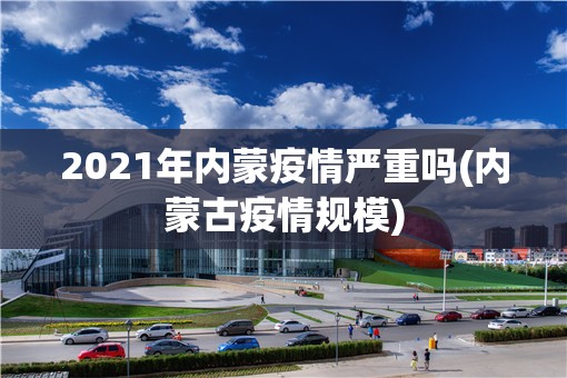 2021年内蒙疫情严重吗(内蒙古疫情规模)