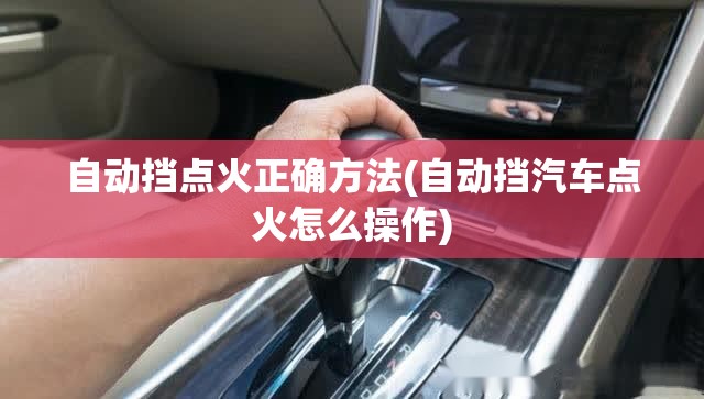 自动挡点火正确方法(自动挡汽车点火怎么操作) 自动挡点火正确方法(自动挡汽车点火怎么操作)