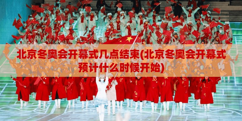 北京冬奥会开幕式几点结束(北京冬奥会开幕式预计什么时候开始)