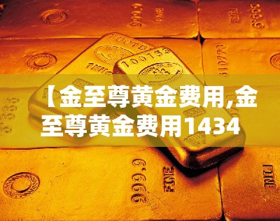 【金至尊黄金费用,金至尊黄金费用1434元克】 【金至尊黄金费用,金至尊黄金费用1434元克】