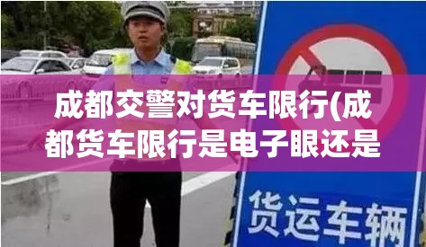 成都交警对货车限行(成都货车限行是电子眼还是交警处理) 成都交警对货车限行(成都货车限行是电子眼还是交警处理)