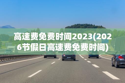 高速费免费时间2023(2026节假日高速费免费时间) 高速费免费时间2023(2026节假日高速费免费时间)