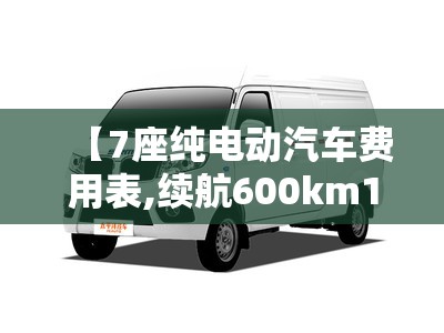 【7座纯电动汽车费用表,续航600km10万左右纯电车推荐】 【7座纯电动汽车费用表,续航600km10万左右纯电车推荐】